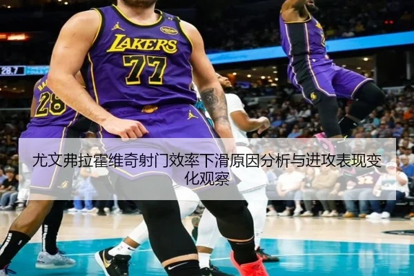 尤文弗拉霍维奇射门效率下滑原因分析与进攻表现变化观察