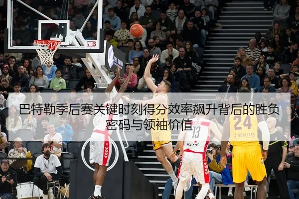 巴特勒季后赛关键时刻得分效率飙升背后的胜负密码与领袖价值