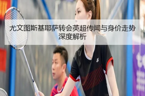 尤文图斯基耶萨转会英超传闻与身价走势深度解析
