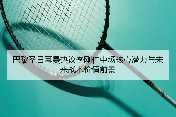 巴黎圣日耳曼热议李刚仁中场核心潜力与未来战术价值前景