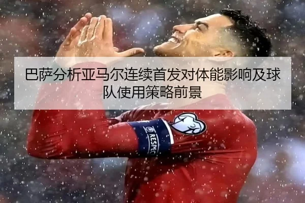 巴萨分析亚马尔连续首发对体能影响及球队使用策略前景