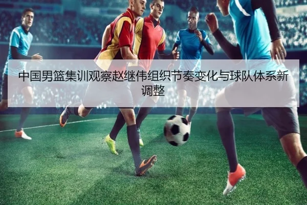 中国男篮集训观察赵继伟组织节奏变化与球队体系新调整