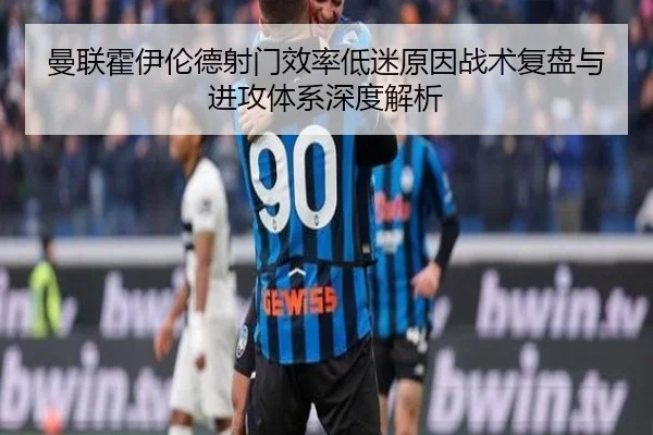 曼联霍伊伦德射门效率低迷原因战术复盘与进攻体系深度解析