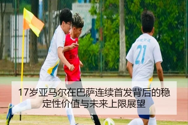 17岁亚马尔在巴萨连续首发背后的稳定性价值与未来上限展望