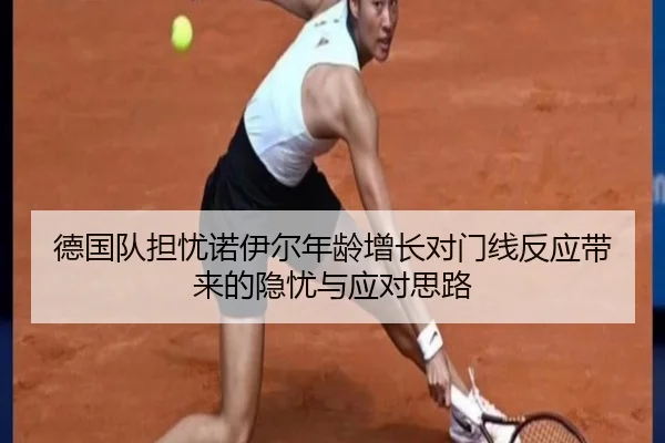 德国队担忧诺伊尔年龄增长对门线反应带来的隐忧与应对思路