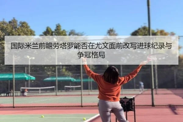 国际米兰前瞻劳塔罗能否在尤文面前改写进球纪录与争冠格局