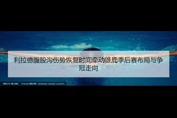 利拉德腹股沟伤势恢复时间牵动雄鹿季后赛布局与争冠走向