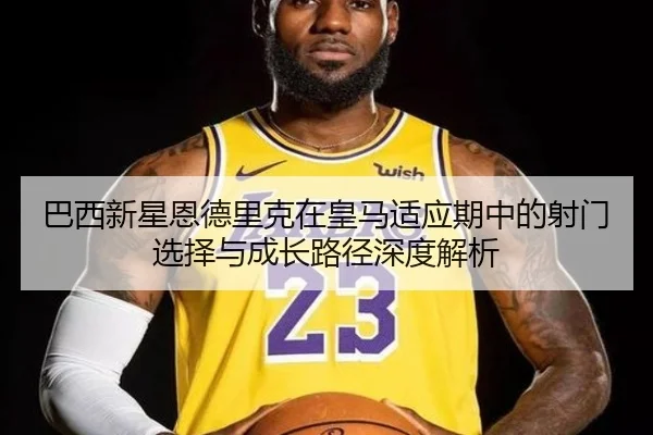巴西新星恩德里克在皇马适应期中的射门选择与成长路径深度解析