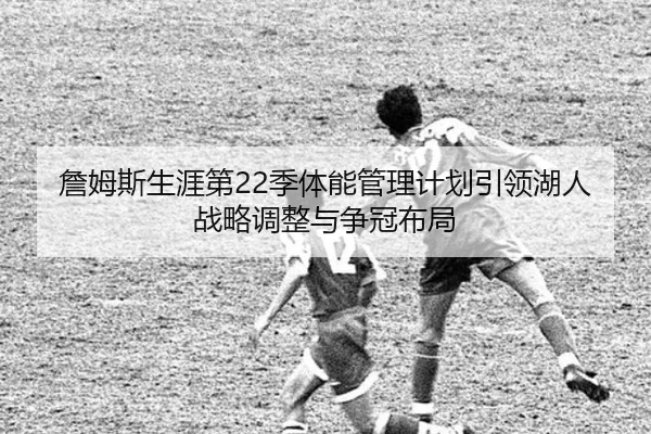 詹姆斯生涯第22季体能管理计划引领湖人战略调整与争冠布局