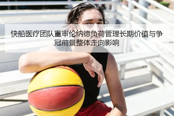 快船医疗团队重审伦纳德负荷管理长期价值与争冠前景整体走向影响