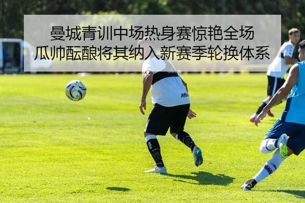 曼城青训中场热身赛惊艳全场 瓜帅酝酿将其纳入新赛季轮换体系